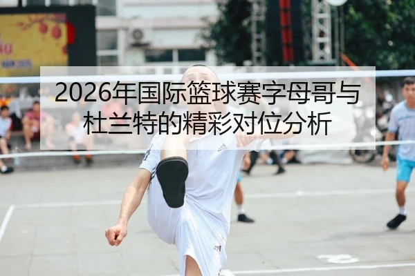 2026年国际篮球赛字母哥与杜兰特的精彩对位分析