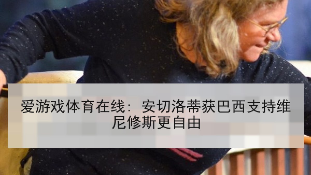 爱游戏体育在线: 安切洛蒂获巴西支持维尼修斯更自由