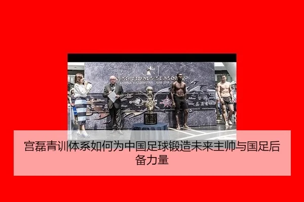 宫磊青训体系如何为中国足球锻造未来主帅与国足后备力量