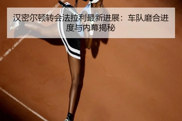 汉密尔顿转会法拉利最新进展：车队磨合进度与内幕揭秘