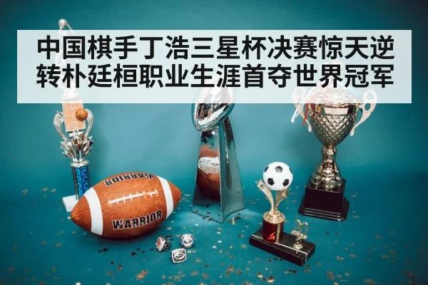 中国棋手丁浩三星杯决赛惊天逆转朴廷桓职业生涯首夺世界冠军